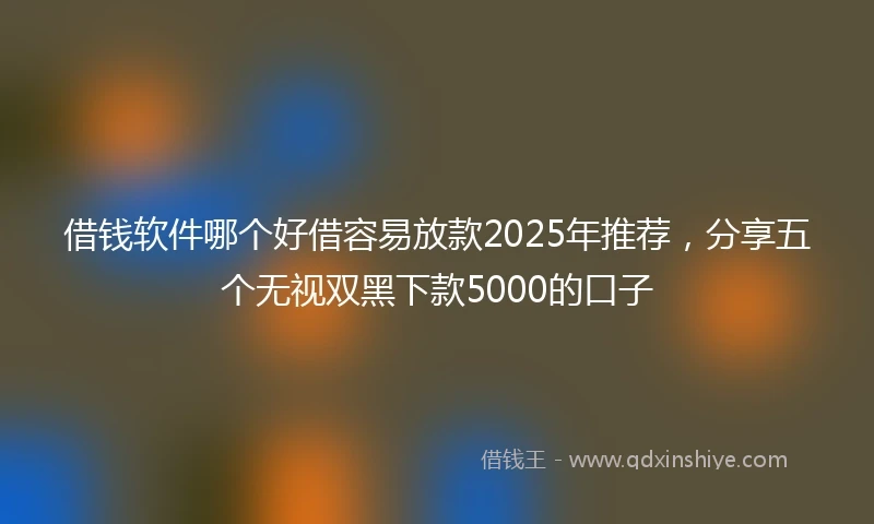 借钱软件哪个好借容易放款2025年推荐，分享五个无视双黑下款5000的口子