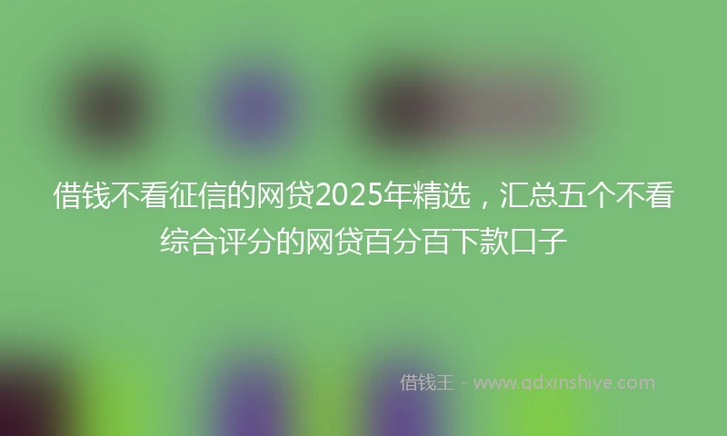 借钱不看征信的网贷2025年精选，汇总五个不看综合评分的网贷百分百下款口子