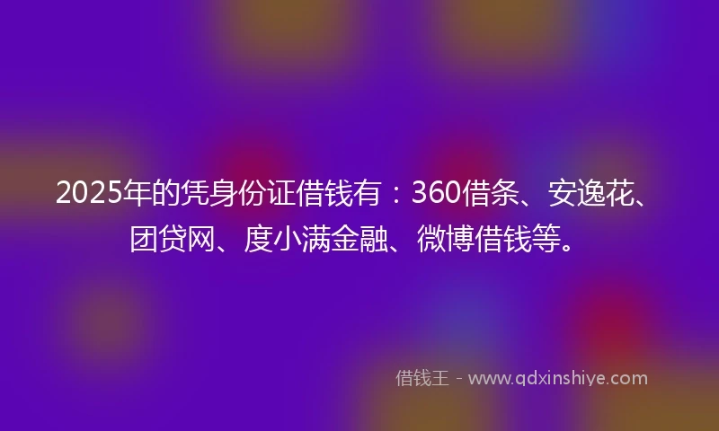 2025年的凭身份证借钱有：360借条、安逸花、团贷网、度小满金融、微博借钱等。