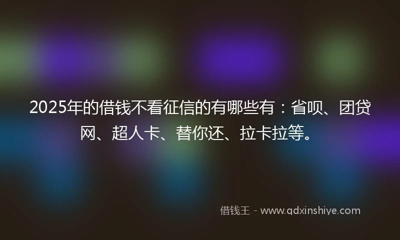 2025年的借钱不看征信的有哪些有：省呗、团贷网、超人卡、替你还、拉卡拉等。