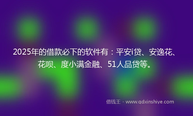 2025年的借款必下的软件有：平安i贷、安逸花、花呗、度小满金融、51人品贷等。