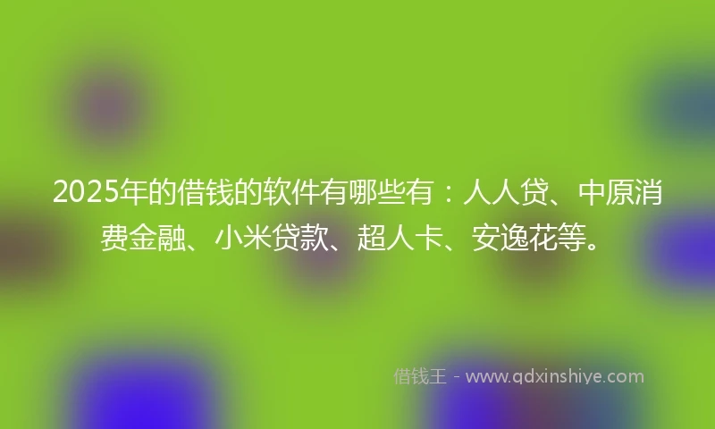 2025年的借钱的软件有哪些有：人人贷、中原消费金融、小米贷款、超人卡、安逸花等。