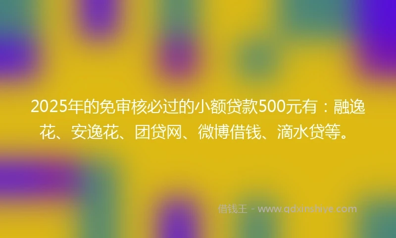 2025年的免审核必过的小额贷款500元有：融逸花、安逸花、团贷网、微博借钱、滴水贷等。