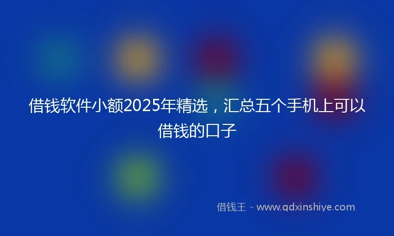 借钱软件小额2025年精选，汇总五个手机上可以借钱的口子