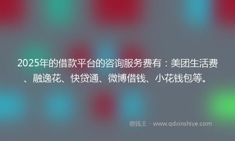 2025年的借款平台的咨询服务费有：美团生活费、融逸花、快贷通、微博借钱、小花钱包等。