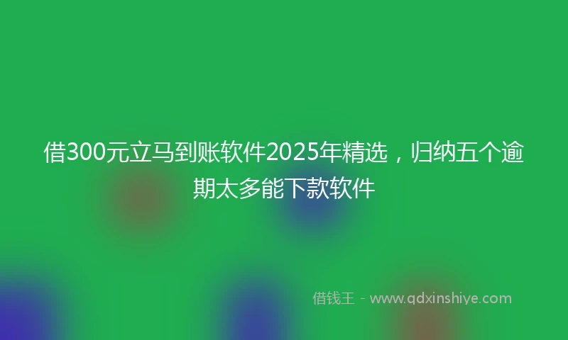 借300元立马到账软件2025年精选,归纳五个逾期太多能下款软件