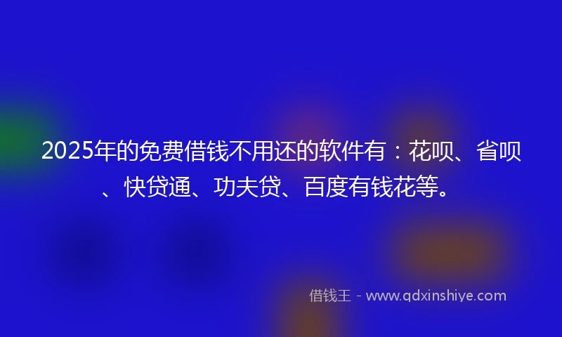 2025年的免费借钱不用还的软件有：花呗、省呗、快贷通、功夫贷、百度有钱花等。