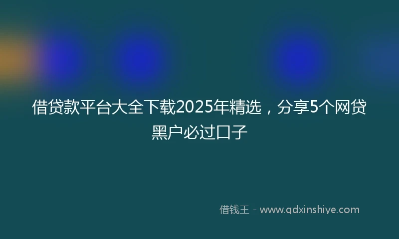 借贷款平台大全下载2025年精选，分享5个网贷黑户必过口子
