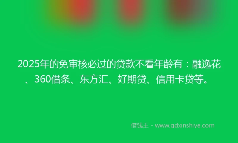 2025年的免审核必过的贷款不看年龄有：融逸花、360借条、东方汇、好期贷、信用卡贷等。
