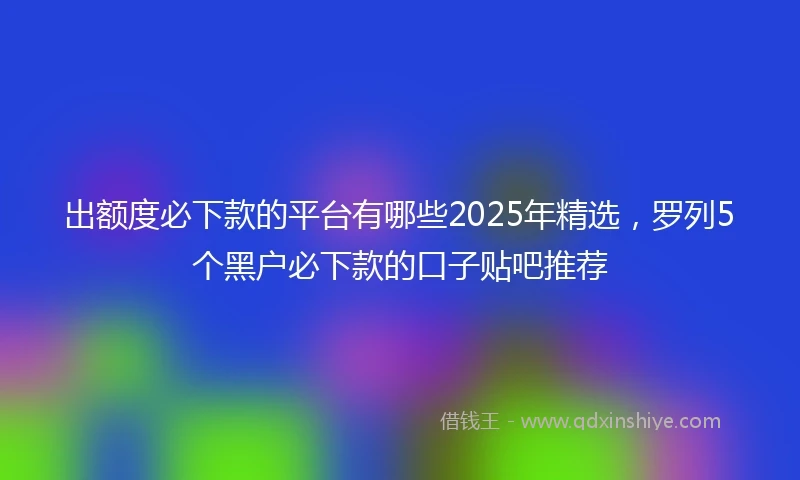 出额度必下款的平台有哪些2025年精选，罗列5个黑户必下款的口子贴吧推荐