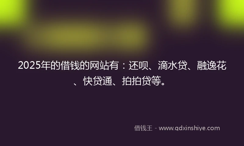 2025年的借钱的网站有：还呗、滴水贷、融逸花、快贷通、拍拍贷等。