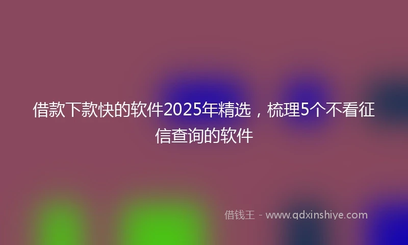 借款下款快的软件2025年精选，梳理5个不看征信查询的软件