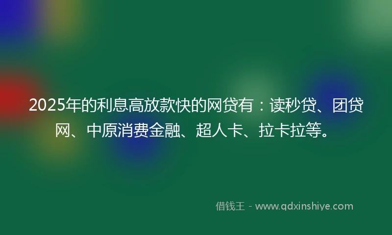 2025年的利息高放款快的网贷有：读秒贷、团贷网、中原消费金融、超人卡、拉卡拉等。