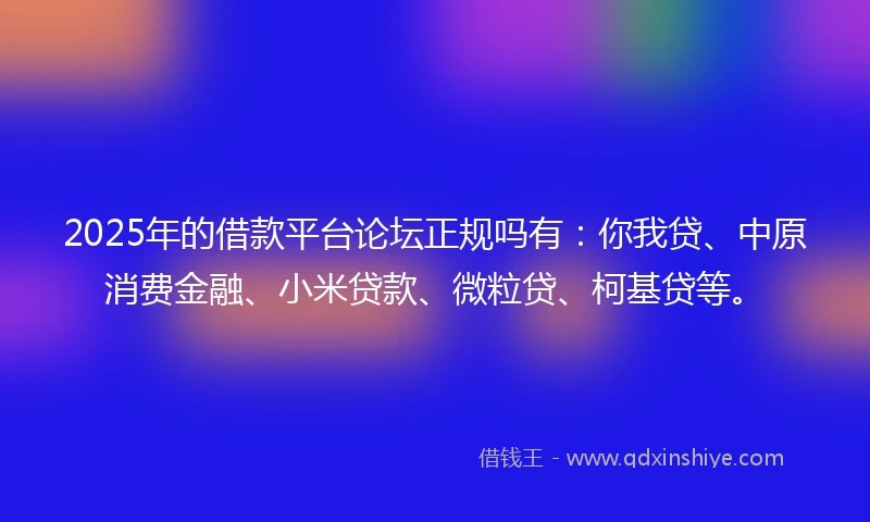 2025年的借款平台论坛正规吗有：你我贷、中原消费金融、小米贷款、微粒贷、柯基贷等。