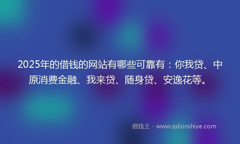2025年的借钱的网站有哪些可靠有：你我贷、中原消费金融、我来贷、随身贷、安逸花等。