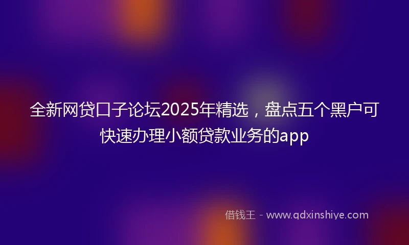 全新网贷口子论坛2025年精选，盘点五个黑户可快速办理小额贷款业务的app