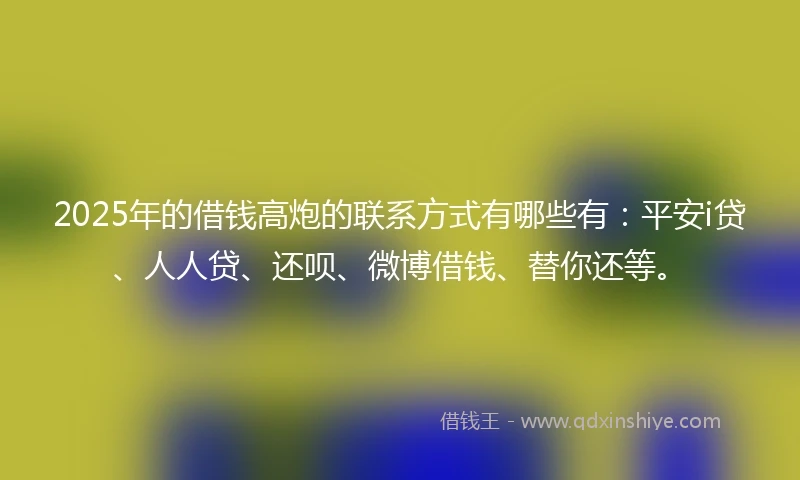 2025年的借钱高炮的联系方式有哪些有：平安i贷、人人贷、还呗、微博借钱、替你还等。