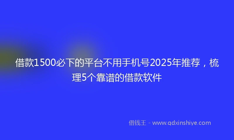 借款1500必下的平台不用手机号2025年推荐，梳理5个靠谱的借款软件