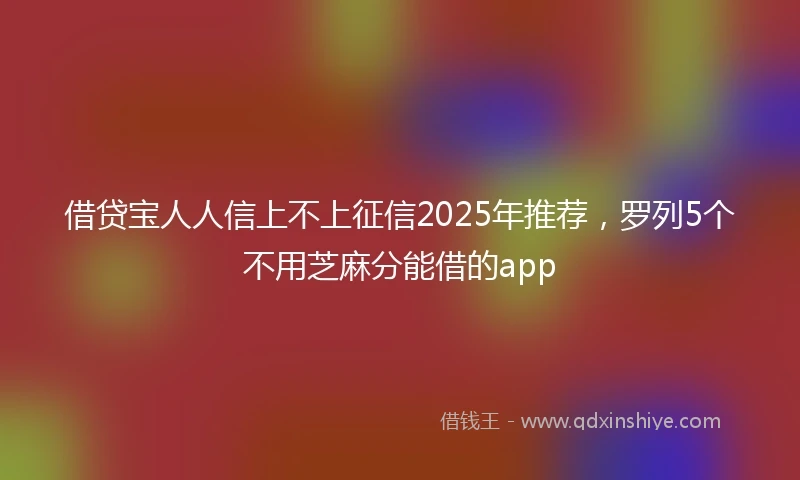 借贷宝人人信上不上征信2025年推荐，罗列5个不用芝麻分能借的app