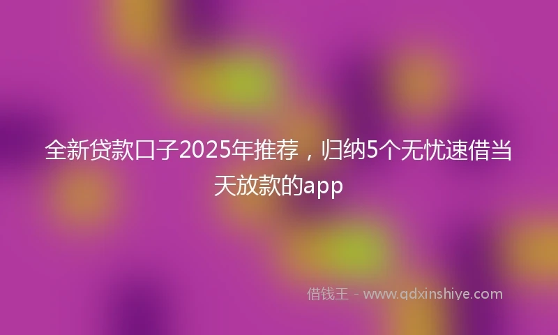 全新贷款口子2025年推荐，归纳5个无忧速借当天放款的app