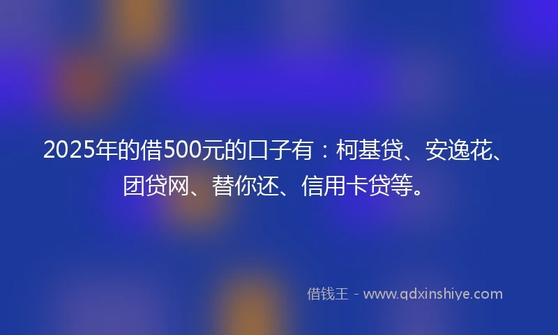 2025年的借500元的口子有：柯基贷、安逸花、团贷网、替你还、信用卡贷等。