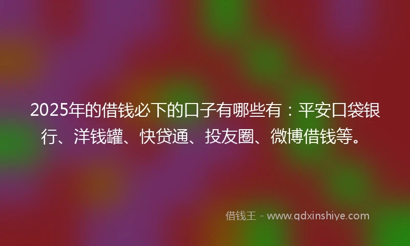 2025年的借钱必下的口子有哪些有：平安口袋银行、洋钱罐、快贷通、投友圈、微博借钱等。