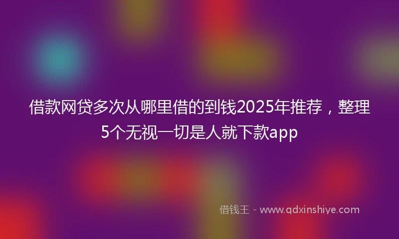 借款网贷多次从哪里借的到钱2025年推荐，整理5个无视一切是人就下款app