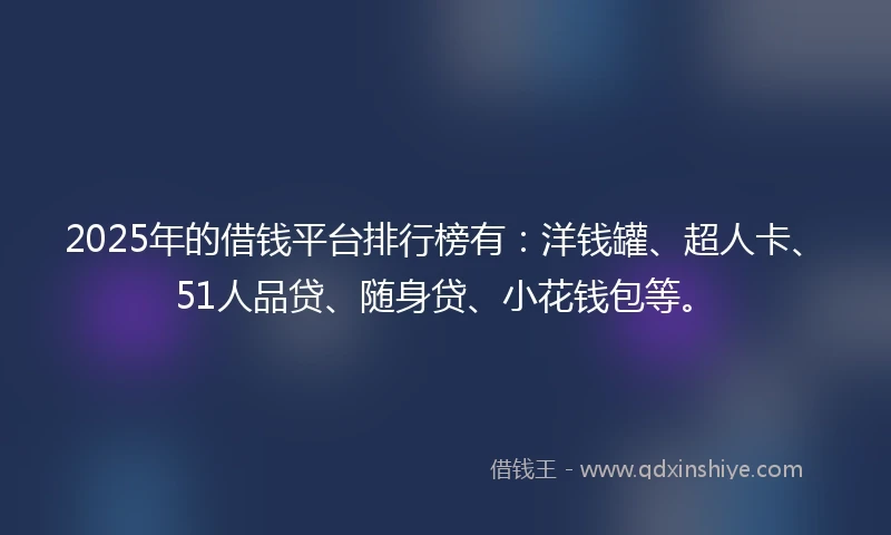 2025年的借钱平台排行榜有：洋钱罐、超人卡、51人品贷、随身贷、小花钱包等。