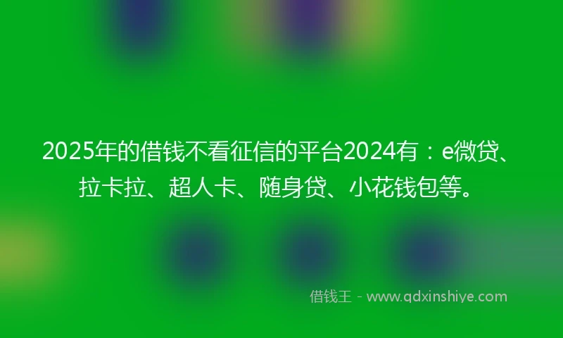 2025年的借钱不看征信的平台2024有：e微贷、拉卡拉、超人卡、随身贷、小花钱包等。
