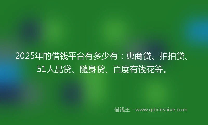 2025年的借钱平台有多少有：惠商贷、拍拍贷、51人品贷、随身贷、百度有钱花等。