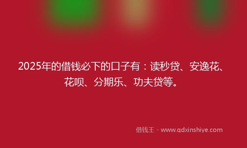 2025年的借钱必下的口子有：读秒贷、安逸花、花呗、分期乐、功夫贷等。