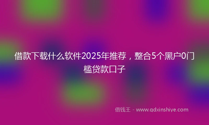 借款下载什么软件2025年推荐，整合5个黑户0门槛贷款口子