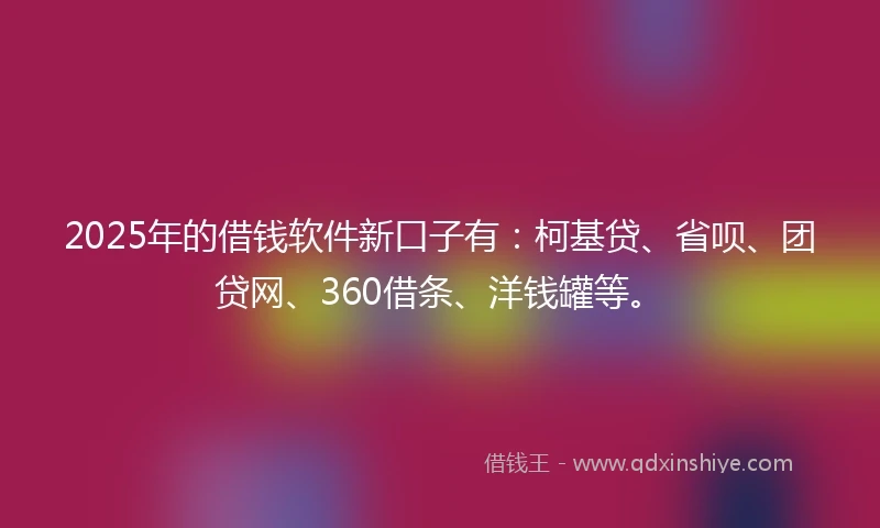 2025年的借钱软件新口子有：柯基贷、省呗、团贷网、360借条、洋钱罐等。