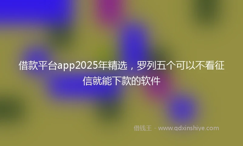 借款平台app2025年精选，罗列五个可以不看征信就能下款的软件