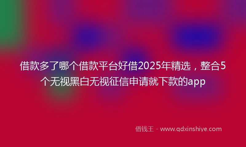 借款多了哪个借款平台好借2025年精选，整合5个无视黑白无视征信申请就下款的app