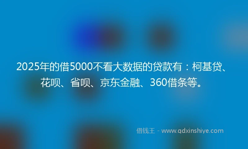 2025年的借5000不看大数据的贷款有：柯基贷、花呗、省呗、京东金融、360借条等。