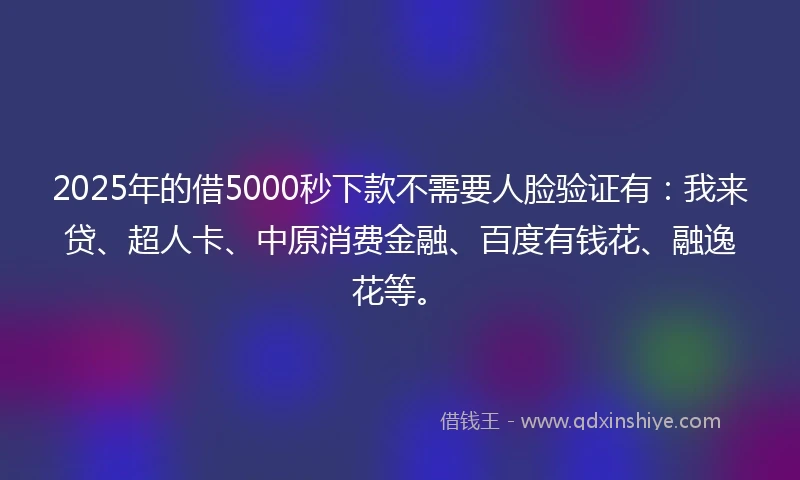 2025年的借5000秒下款不需要人脸验证有：我来贷、超人卡、中原消费金融、百度有钱花、融逸花等。