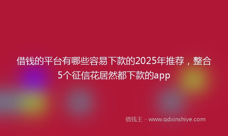 借钱的平台有哪些容易下款的2025年推荐，整合5个征信花居然都下款的app