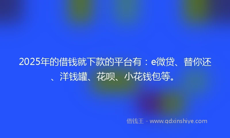 2025年的借钱就下款的平台有：e微贷、替你还、洋钱罐、花呗、小花钱包等。