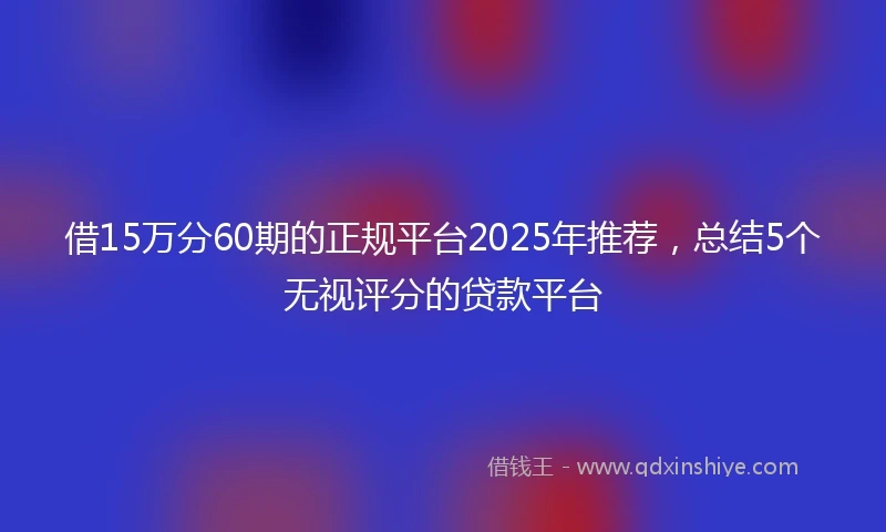 借15万分60期的正规平台2025年推荐，总结5个无视评分的贷款平台