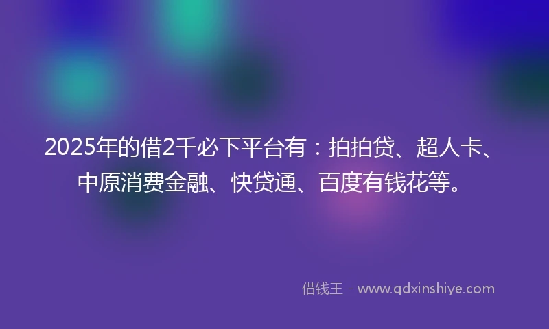 2025年的借2千必下平台有：拍拍贷、超人卡、中原消费金融、快贷通、百度有钱花等。