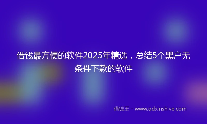 借钱最方便的软件2025年精选，总结5个黑户无条件下款的软件