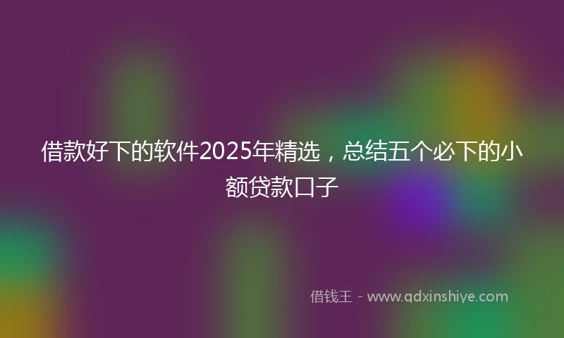 借款好下的软件2025年精选，总结五个必下的小额贷款口子