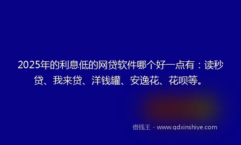 2025年的利息低的网贷软件哪个好一点有：读秒贷、我来贷、洋钱罐、安逸花、花呗等。