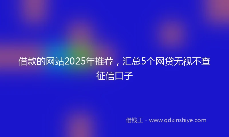 借款的网站2025年推荐，汇总5个网贷无视不查征信口子