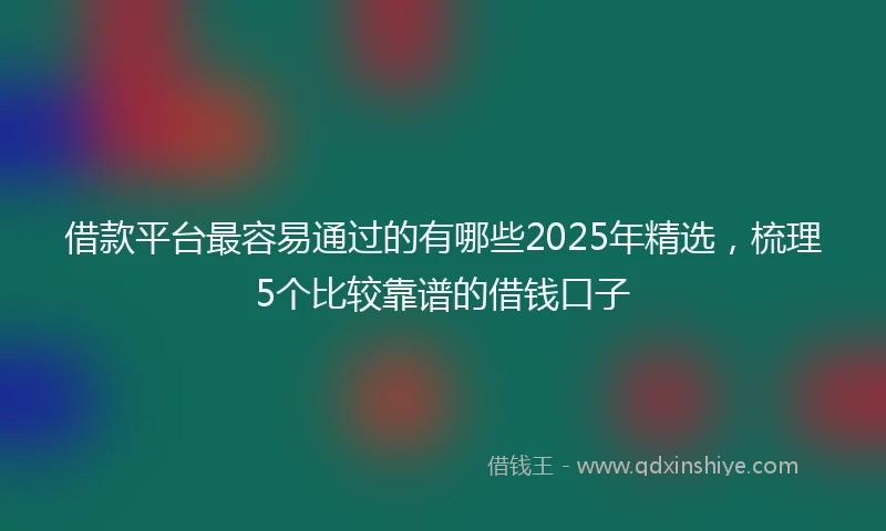 借款平台最容易通过的有哪些2025年精选，梳理5个比较靠谱的借钱口子