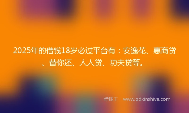 2025年的借钱18岁必过平台有：安逸花、惠商贷、替你还、人人贷、功夫贷等。