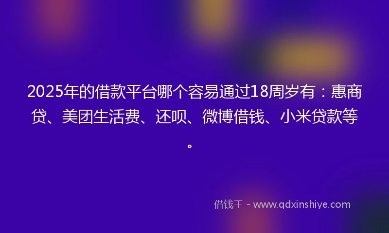 2025年的借款平台哪个容易通过18周岁有：惠商贷、美团生活费、还呗、微博借钱、小米贷款等。