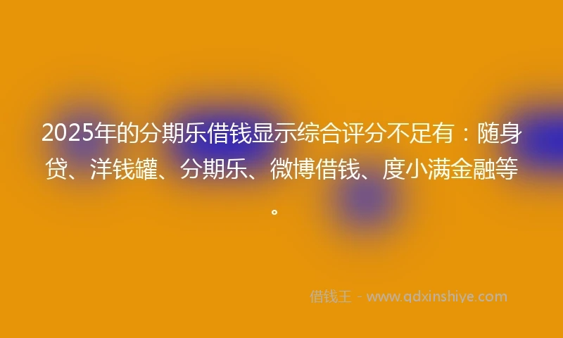 2025年的分期乐借钱显示综合评分不足有：随身贷、洋钱罐、分期乐、微博借钱、度小满金融等。