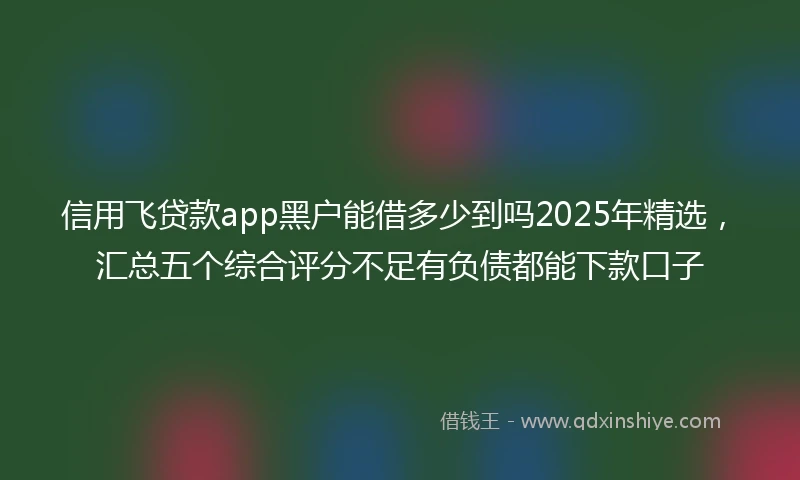 信用飞贷款app黑户能借多少到吗2025年精选，汇总五个综合评分不足有负债都能下款口子